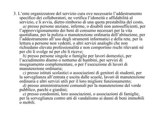 3. L’ente organizzatore del servizio cura ove necessario l’addestramento specifico dei collaboratori, ne verifica l’idoneità e affidabilità al servizio, e li avvia, dietro rimborso di una quota prestabilita del costo,     a)  presso persone anziane, inferme, o disabili non autosufficienti, per l’approvvigionamento dei beni di consumo necessari per la vita quotidiana, per la pulizia o manutenzione ordinaria dell’abitazione, per l’addestramento all’uso degli strumenti informatici e della rete, per la lettura a persone non vedenti, o altri servizi analoghi che non richiedano elevata professionalità e non comportino rischi rilevanti né per chi li svolge né per chi li riceve;     b)  presso persone singole o famiglie per lavori domestici, per l’accudimento diurno o notturno di bambini, per servizi di insegnamento complementare, o per l’esecuzione di lavori di manutenzione ordinaria;     c)  presso istituti scolastici o associazioni di genitori di studenti, per la sorveglianza all’entrata e uscita dalle scuole, lavori di manutenzione ordinaria e altri servizi utili per il loro migliore funzionamento;     d)  presso amministrazioni comunali per la manutenzione del verde pubblico, parchi e giardini;     e)  presso condomini, loro associazioni, o associazioni di famiglie, per la sorveglianza contro atti di vandalismo ai danni di beni immobili o mobili. 