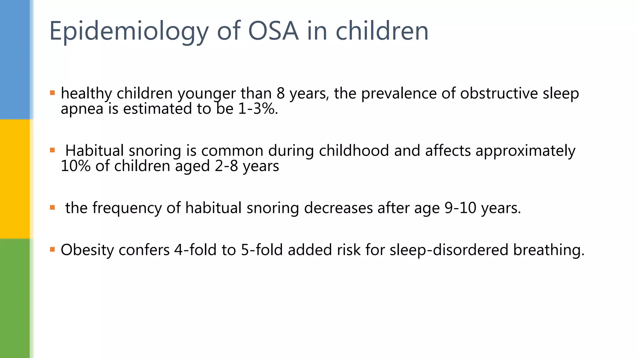  healthy children younger than 8 years, the prevalence of obstructive sleep
apnea is estimated to be 1-3%.
 Habitual snoring is common during childhood and affects approximately
10% of children aged 2-8 years
 the frequency of habitual snoring decreases after age 9-10 years.
 Obesity confers 4-fold to 5-fold added risk for sleep-disordered breathing.
Epidemiology of OSA in children
 