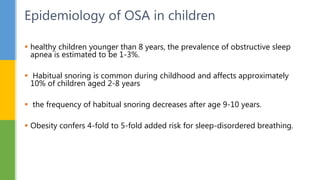  healthy children younger than 8 years, the prevalence of obstructive sleep
apnea is estimated to be 1-3%.
 Habitual snoring is common during childhood and affects approximately
10% of children aged 2-8 years
 the frequency of habitual snoring decreases after age 9-10 years.
 Obesity confers 4-fold to 5-fold added risk for sleep-disordered breathing.
Epidemiology of OSA in children
 