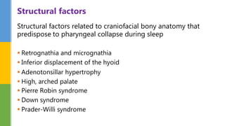 Structural factors related to craniofacial bony anatomy that
predispose to pharyngeal collapse during sleep
 Retrognathia and micrognathia
 Inferior displacement of the hyoid
 Adenotonsillar hypertrophy
 High, arched palate
 Pierre Robin syndrome
 Down syndrome
 Prader-Willi syndrome
Structural factors
 