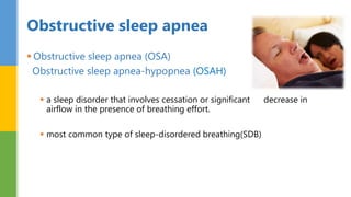  Obstructive sleep apnea (OSA)
Obstructive sleep apnea-hypopnea (OSAH)
 a sleep disorder that involves cessation or significant decrease in
airflow in the presence of breathing effort.
 most common type of sleep-disordered breathing(SDB)
Obstructive sleep apnea
 