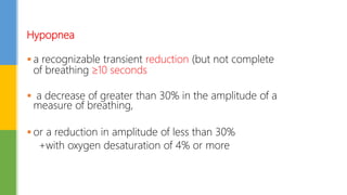 Hypopnea
 a recognizable transient reduction (but not complete
of breathing 10 seconds
 a decrease of greater than 30% in the amplitude of a
measure of breathing,
 or a reduction in amplitude of less than 30%
+with oxygen desaturation of 4% or more
 