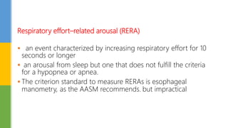 Respiratory effort–related arousal (RERA)
 an event characterized by increasing respiratory effort for 10
seconds or longer
 an arousal from sleep but one that does not fulfill the criteria
for a hypopnea or apnea.
 The criterion standard to measure RERAs is esophageal
manometry, as the AASM recommends. but impractical
 