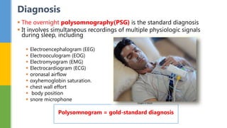  The overnight polysomnography(PSG) is the standard diagnosis
 It involves simultaneous recordings of multiple physiologic signals
during sleep, including
 Electroencephalogram (EEG)
 Electrooculogram (EOG)
 Electromyogram (EMG)
 Electrocardiogram (ECG)
 oronasal airflow
 oxyhemoglobin saturation.
 chest wall effort
 body position
 snore microphone
Diagnosis
Polysomnogram = gold-standard diagnosis
 