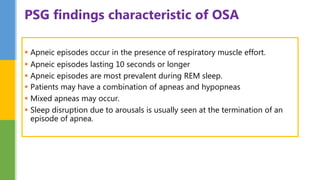  Apneic episodes occur in the presence of respiratory muscle effort.
 Apneic episodes lasting 10 seconds or longer
 Apneic episodes are most prevalent during REM sleep.
 Patients may have a combination of apneas and hypopneas
 Mixed apneas may occur.
 Sleep disruption due to arousals is usually seen at the termination of an
episode of apnea.
PSG findings characteristic of OSA
 
