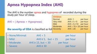 The AHI is the number apnea and hypopnea of recorded during the
study per hour of sleep.
AHI = ( Apneas + Hypopneas)
the severity of OSA is classified as follows:
 None/Minimal: AHI < 5 per hour
 Mild: AHI ≥ 5, but < 15 per hour
 Moderate: AHI ≥ 15, but < 30 per hour
 Severe: AHI ≥ 30 per hour
Apnea Hypopnea Index (AHI)
Children
Normal AHI< 1 per hour
Very mild AHI 1,< 5 per hour
Mild AHI  5,<10 per hour
Moderate AHI  10,< 20 per hour
Severely AHI  20 per hour
 