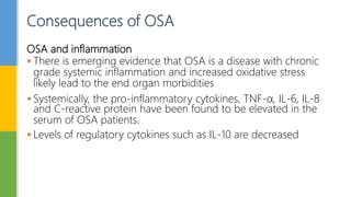OSA and inflammation
 There is emerging evidence that OSA is a disease with chronic
grade systemic inflammation and increased oxidative stress
likely lead to the end organ morbidities
 Systemically, the pro-inflammatory cytokines, TNF-α, IL-6, IL-8
and C-reactive protein have been found to be elevated in the
serum of OSA patients.
 Levels of regulatory cytokines such as IL-10 are decreased
Consequences of OSA
 