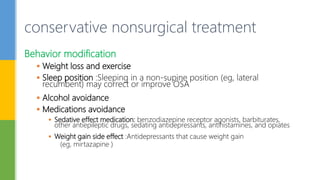 Behavior modification
 Weight loss and exercise
 Sleep position :Sleeping in a non-supine position (eg, lateral
recumbent) may correct or improve OSA
 Alcohol avoidance
 Medications avoidance
 Sedative effect medication: benzodiazepine receptor agonists, barbiturates,
other antiepileptic drugs, sedating antidepressants, antihistamines, and opiates
 Weight gain side effect :Antidepressants that cause weight gain
(eg, mirtazapine )
conservative nonsurgical treatment
 