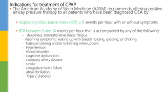 Indications for treatment of CPAP
 The American Academy of Sleep Medicine (AASM) recommends offering positive
airway pressure therapy to all patients who have been diagnosed OSA by
 respiratory disturbance index (RDI) ≥15 events per hour with or without symptoms
 RDI between 5 and 14 events per hour that is accompanied by any of the following:
- sleepiness, nonrestorative sleep, fatigue
- insomnia symptoms; waking up with breath holding, gasping, or choking
- habitual snoring and/or breathing interruptions
- hypertension
- mood disorder
- cognitive dysfunction
- coronary artery disease
- stroke
- congestive heart failure
- atrial fibrillation
- type 2 diabetes
 