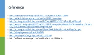  http://www.atsjournals.org/doi/full/10.1513/pats.200708-118MG
 http://emedicine.medscape.com/article/295807-overview
 http://rcot.org/datafile/_file/_doctor/3b03465492591d3f97333cec47ce490a.pdf
 http://www.rcot.org/pdf/MR!RC9M9!C9%20(Snoring)%20%20aEP@RGPKBX4KRBc(_3P9M9
KEQ_%20(Obstructive%20Sleep%20Apnea).pdf
 http://rcot.org/datafile/_file/_doctor/67e4c100dd2a9cc4051a5c9112eea741.pdf
 http://slideplayer.com/slide/6109008/
 http://advan.physiology.org/content/32/3/196
 http://reference.medscape.com/medline/abstract/8464434
Reference
 