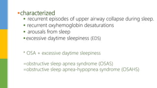 characterized
 recurrent episodes of upper airway collapse during sleep.
 recurrent oxyhemoglobin desaturations
 arousals from sleep
excessive daytime sleepiness (EDS)
* OSA + excessive daytime sleepiness
=obstructive sleep apnea syndrome (OSAS)
=obstructive sleep apnea-hypopnea syndrome (OSAHS)
 