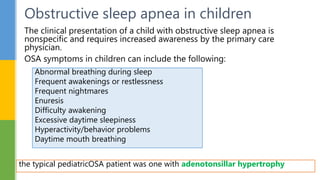 The clinical presentation of a child with obstructive sleep apnea is
nonspecific and requires increased awareness by the primary care
physician.
OSA symptoms in children can include the following:
Obstructive sleep apnea in children
the typical pediatricOSA patient was one with adenotonsillar hypertrophy
Abnormal breathing during sleep
Frequent awakenings or restlessness
Frequent nightmares
Enuresis
Difficulty awakening
Excessive daytime sleepiness
Hyperactivity/behavior problems
Daytime mouth breathing
 