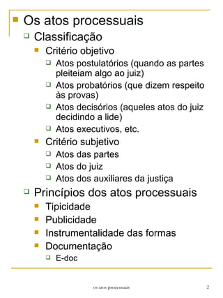 Os atos processuais Classificação Critério objetivo Atos postulatórios (quando as partes pleiteiam algo ao juiz) Atos probatórios (que dizem respeito às provas)  Atos decisórios (aqueles atos do juiz decidindo a lide) Atos executivos, etc. Critério subjetivo Atos das partes Atos do juiz Atos dos auxiliares da justiça Princípios dos atos processuais Tipicidade Publicidade Instrumentalidade das formas Documentação E-doc os atos processuais 