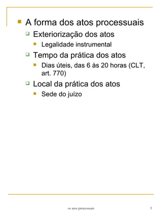 A forma dos atos processuais Exteriorização dos atos Legalidade instrumental Tempo da prática dos atos Dias úteis, das 6 às 20 horas (CLT, art. 770) Local da prática dos atos Sede do juízo os atos processuais 