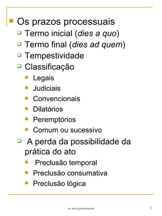 Os prazos processuais Termo inicial ( dies a quo )  Termo final ( dies ad quem ) Tempestividade  Classificação Legais Judiciais Convencionais Dilatórios Peremptórios Comum ou sucessivo A perda da possibilidade da prática do ato   Preclusão temporal Preclusão consumativa Preclusão lógica os atos processuais 