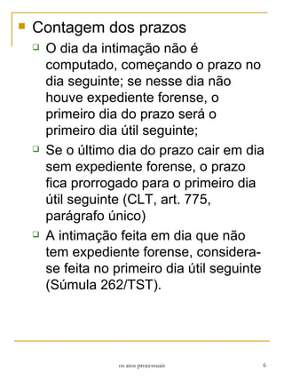 Contagem dos prazos O dia da intimação não é computado, começando o prazo no dia seguinte; se nesse dia não houve expediente forense, o primeiro dia do prazo será o primeiro dia útil seguinte; Se o último dia do prazo cair em dia sem expediente forense, o prazo fica prorrogado para o primeiro dia útil seguinte (CLT, art. 775, parágrafo único) A intimação feita em dia que não tem expediente forense, considera-se feita no primeiro dia útil seguinte (Súmula 262/TST). os atos processuais 