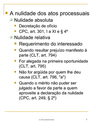 A nulidade dos atos processuais Nulidade absoluta Decretação de ofício CPC, art. 301, I a XI e § 4º Nulidade relativa Requerimento do interessado Quando resultar prejuízo manifesto à parte (CLT, art. 794) For alegada na primeira oportunidade (CLT, art. 795) Não for argüida por quem lhe deu causa (CLT, art. 796, "a") Quando o mérito não puder ser julgado a favor da parte a quem aproveite a declaração da nulidade (CPC, art. 249, § 2º) os atos processuais 