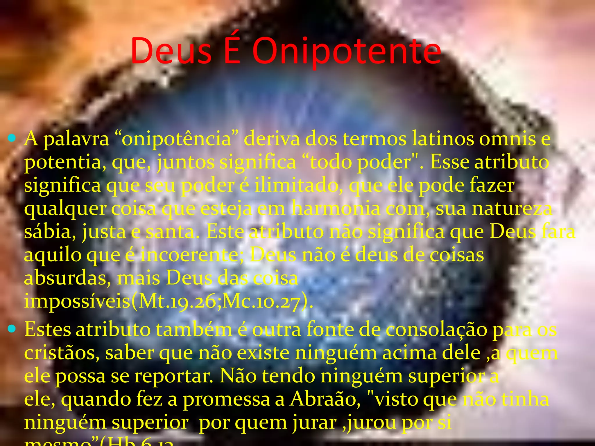 Deus É Onipotente
 A palavra “onipotência” deriva dos termos latinos omnis e

potentia, que, juntos significa “todo poder". Esse atributo
significa que seu poder é ilimitado, que ele pode fazer
qualquer coisa que esteja em harmonia com, sua natureza
sábia, justa e santa. Este atributo não significa que Deus fara
aquilo que é incoerente; Deus não é deus de coisas
absurdas, mais Deus das coisa
impossíveis(Mt.19.26;Mc.10.27).
 Estes atributo também é outra fonte de consolação para os
cristãos, saber que não existe ninguém acima dele ,a quem
ele possa se reportar. Não tendo ninguém superior a
ele, quando fez a promessa a Abraão, "visto que não tinha
ninguém superior por quem jurar ,jurou por si

 
