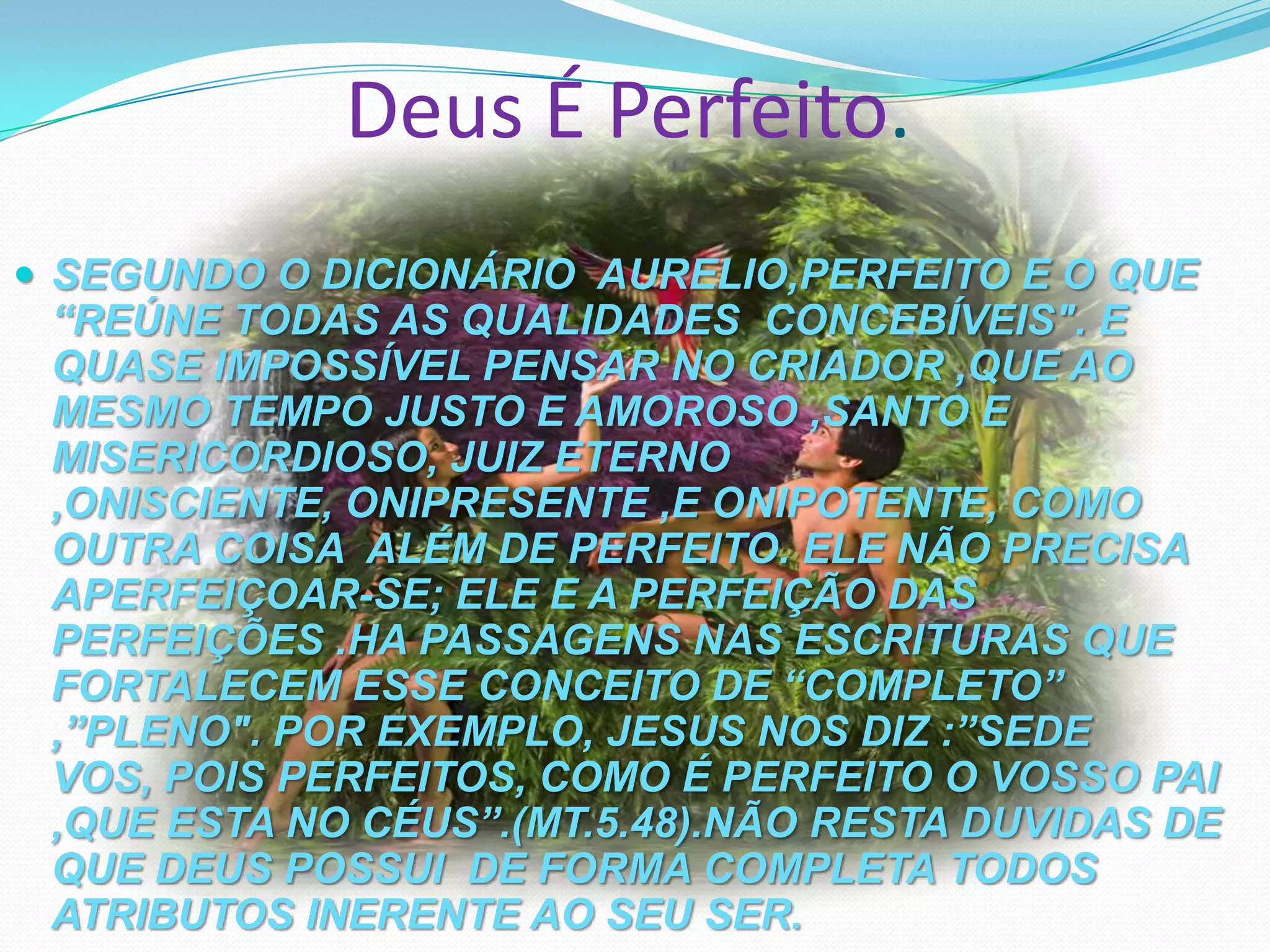 Deus É Perfeito.
 SEGUNDO O DICIONÁRIO AURELIO,PERFEITO E O QUE

“REÚNE TODAS AS QUALIDADES CONCEBÍVEIS". E
QUASE IMPOSSÍVEL PENSAR NO CRIADOR ,QUE AO
MESMO TEMPO JUSTO E AMOROSO ,SANTO E
MISERICORDIOSO, JUIZ ETERNO
,ONISCIENTE, ONIPRESENTE ,E ONIPOTENTE, COMO
OUTRA COISA ALÉM DE PERFEITO. ELE NÃO PRECISA
APERFEIÇOAR-SE; ELE E A PERFEIÇÃO DAS
PERFEIÇÕES .HA PASSAGENS NAS ESCRITURAS QUE
FORTALECEM ESSE CONCEITO DE “COMPLETO”
,”PLENO". POR EXEMPLO, JESUS NOS DIZ :”SEDE
VOS, POIS PERFEITOS, COMO É PERFEITO O VOSSO PAI
,QUE ESTA NO CÉUS”.(MT.5.48).NÃO RESTA DUVIDAS DE
QUE DEUS POSSUI DE FORMA COMPLETA TODOS
ATRIBUTOS INERENTE AO SEU SER.

 