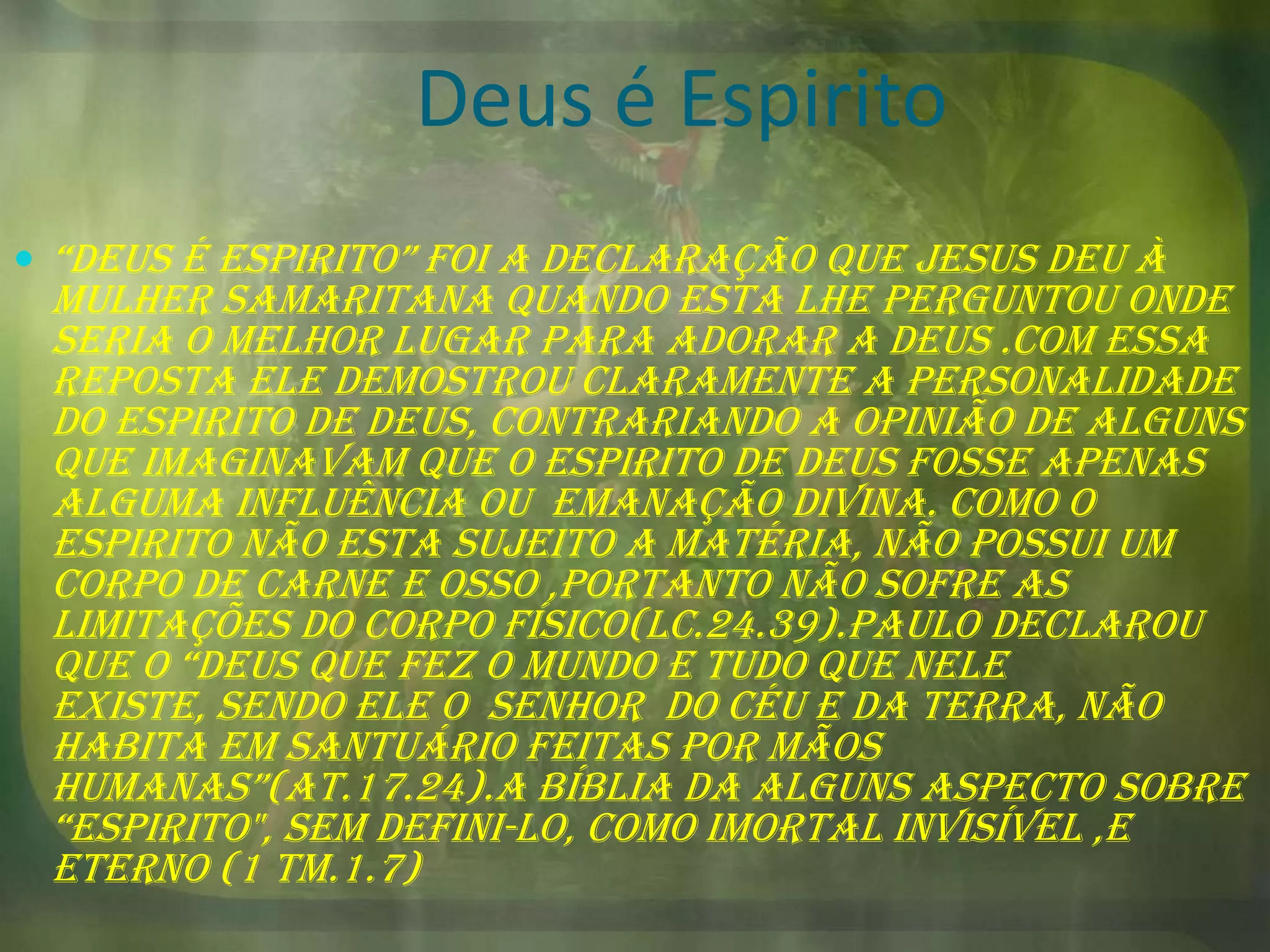 Deus é Espirito
 “deus é espirito” foi a declaração que jesus deu à

Mulher samaritana quando esta lhe perguntou onde
seria o melhor lugar para adorar a Deus .com essa
reposta Ele demostrou claramente a personalidade
do Espirito de Deus, contrariando a opinião de alguns
que imaginavam que o Espirito de Deus fosse apenas
alguma influência ou emanação divina. Como o
espirito não esta sujeito a matéria, não possui um
corpo de carne e osso ,portanto não sofre as
limitações do corpo físico(lc.24.39).Paulo declarou
que o “deus que fez o mundo e tudo que nele
existe, sendo ele o senhor do céu e da terra, não
habita em santuário feitas por mãos
humanas”(at.17.24).a bíblia da alguns aspecto sobre
“espirito", sem defini-lo, como imortal invisível ,e
eterno (1 tm.1.7)

 