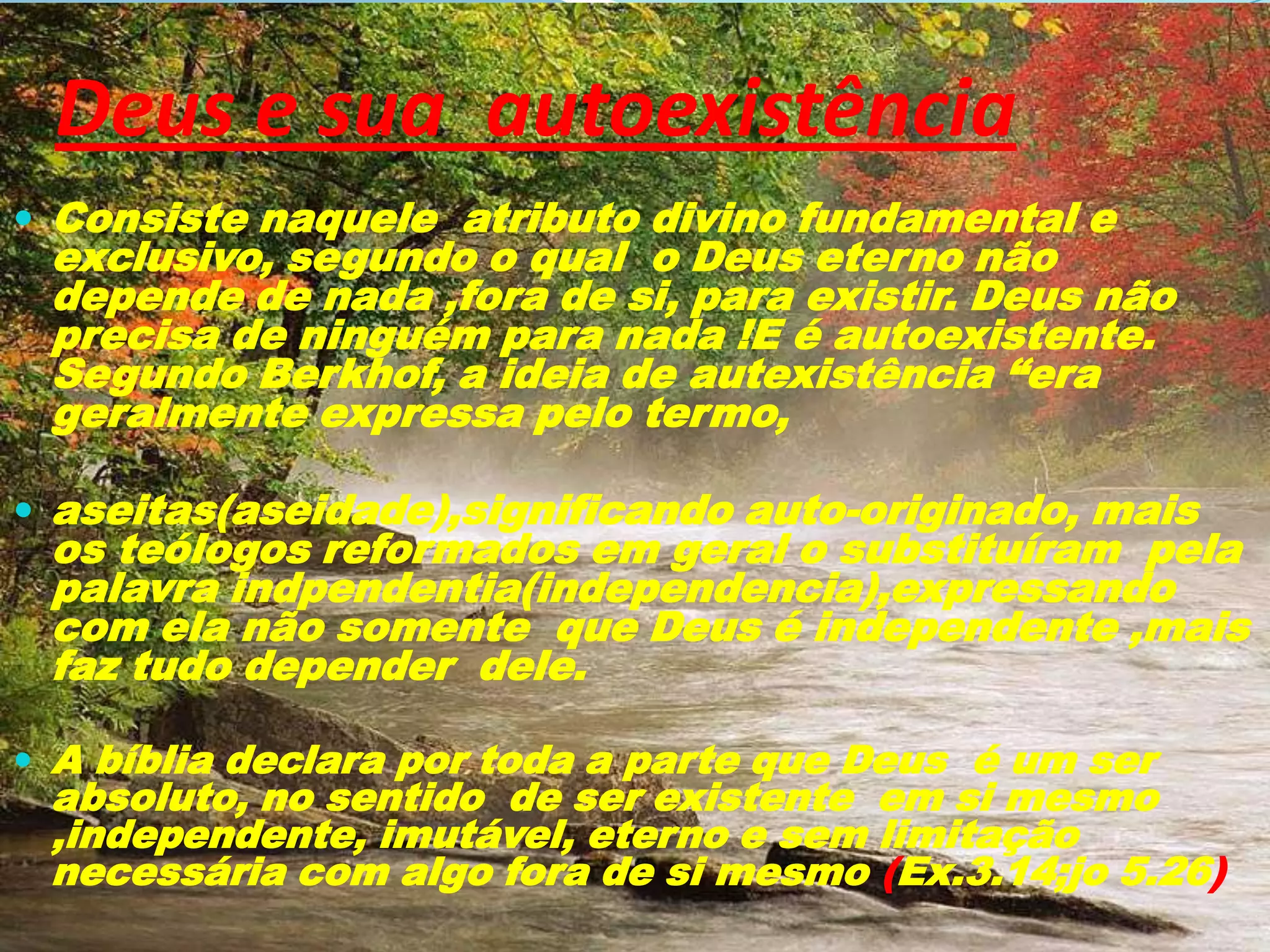 Deus e sua autoexistência
 Consiste naquele atributo divino fundamental e

exclusivo, segundo o qual o Deus eterno não
depende de nada ,fora de si, para existir. Deus não
precisa de ninguém para nada !E é autoexistente.
Segundo Berkhof, a ideia de autexistência “era
geralmente expressa pelo termo,

 aseitas(aseidade),significando auto-originado, mais

os teólogos reformados em geral o substituíram pela
palavra indpendentia(independencia),expressando
com ela não somente que Deus é independente ,mais
faz tudo depender dele.

 A bíblia declara por toda a parte que Deus é um ser

absoluto, no sentido de ser existente em si mesmo
,independente, imutável, eterno e sem limitação
necessária com algo fora de si mesmo (Ex.3.14;jo 5.26)

 