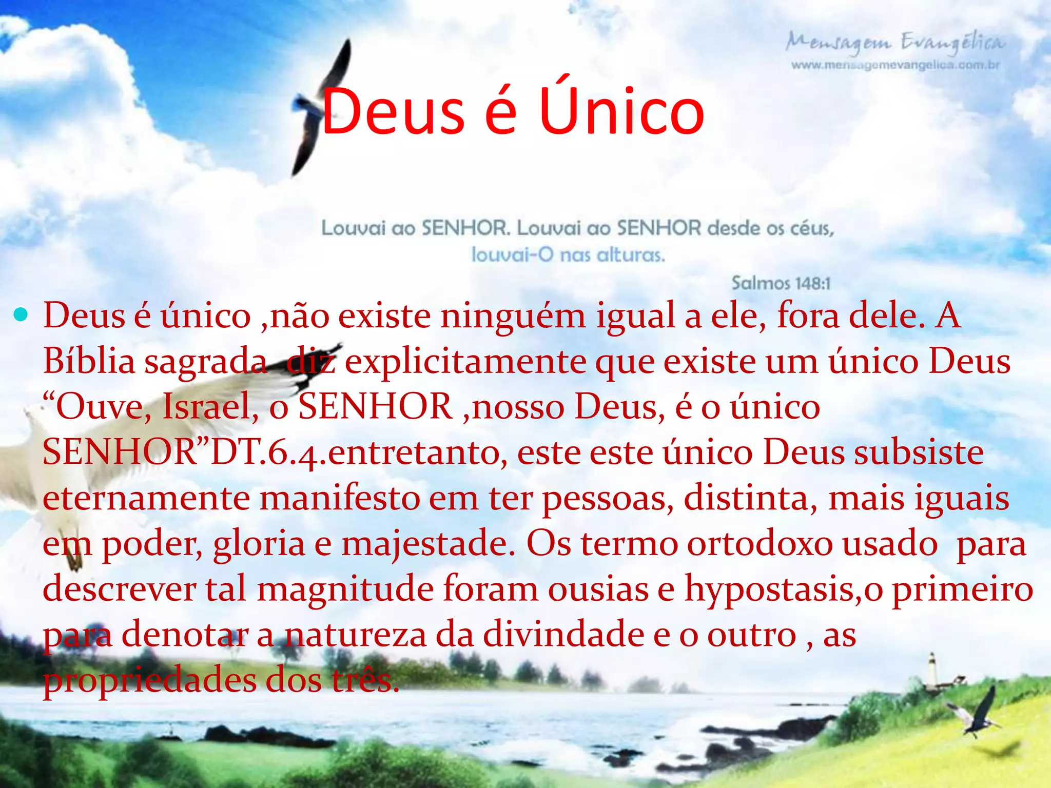 Deus é Único
 Deus é único ,não existe ninguém igual a ele, fora dele. A

Bíblia sagrada diz explicitamente que existe um único Deus
“Ouve, Israel, o SENHOR ,nosso Deus, é o único
SENHOR”DT.6.4.entretanto, este este único Deus subsiste
eternamente manifesto em ter pessoas, distinta, mais iguais
em poder, gloria e majestade. Os termo ortodoxo usado para
descrever tal magnitude foram ousias e hypostasis,o primeiro
para denotar a natureza da divindade e o outro , as
propriedades dos três.

 