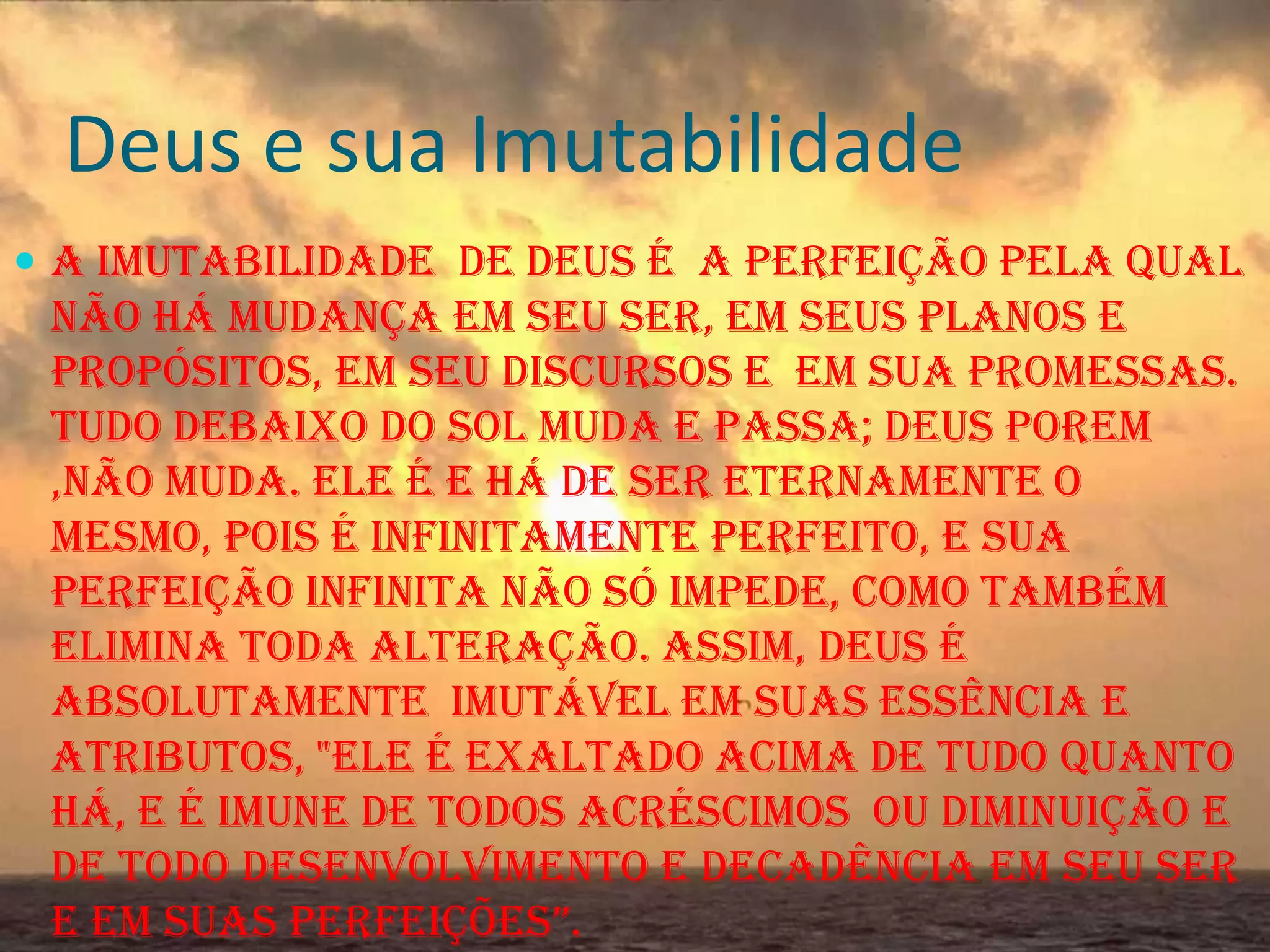 Deus e sua Imutabilidade
 A Imutabilidade de Deus é a perfeição pela qual

não há mudança em seu ser, em seus planos e
propósitos, em seu discursos e em sua promessas.
Tudo debaixo do sol muda e passa; Deus porem
,não muda. Ele é e há de ser eternamente o
mesmo, pois é infinitamente perfeito, e sua
perfeição infinita não só impede, como também
elimina toda alteração. Assim, Deus é
absolutamente imutável em suas essência e
atributos, "ele é exaltado acima de tudo quanto
há, e é imune de todos acréscimos ou diminuição e
de todo desenvolvimento e decadência em seu ser
e em suas perfeições”.

 