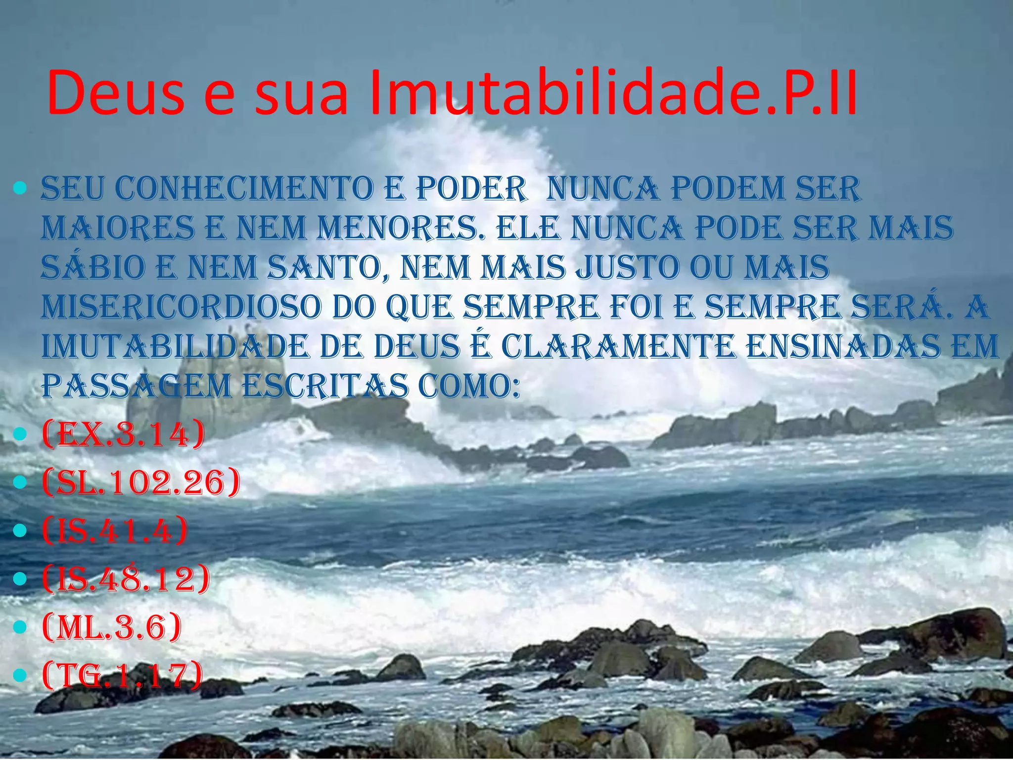 Deus e sua Imutabilidade.P.II
 Seu conhecimento e poder nunca podem ser








maiores e nem menores. Ele nunca pode ser mais
sábio e nem santo, nem mais justo ou mais
misericordioso do que sempre foi e sempre será. A
Imutabilidade de Deus é claramente ensinadas em
passagem escritas como:
(EX.3.14)
(SL.102.26)
(IS.41.4)
(IS.48.12)
(ML.3.6)
(TG.1.17)

 