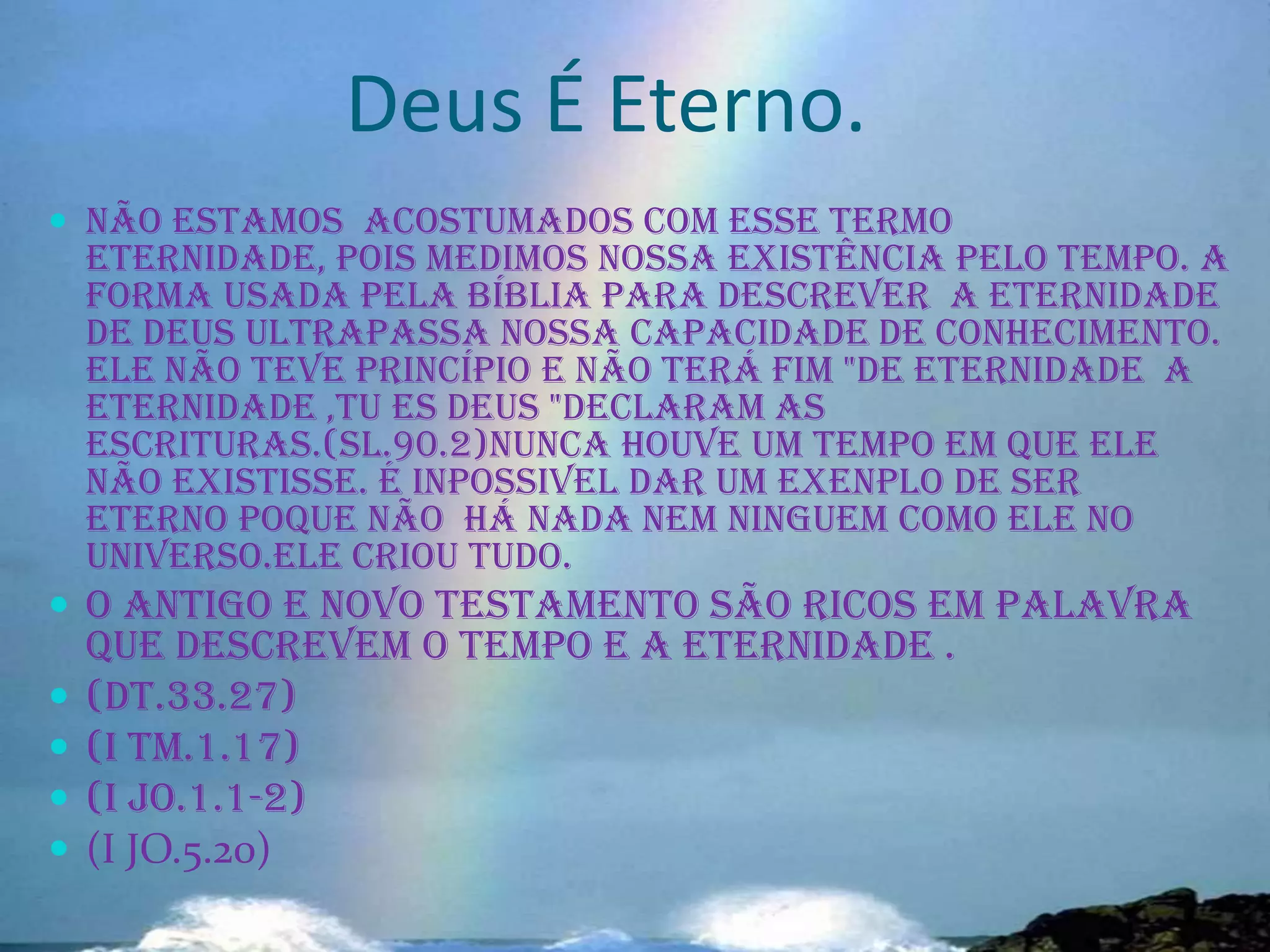 Deus É Eterno.
 Não estamos acostumados com esse termo

eternidade, pois medimos nossa existência pelo tempo. A
forma usada pela bíblia para descrever a eternidade
de Deus ultrapassa nossa capacidade de conhecimento.
Ele não teve princípio e não terá fim "de eternidade a
eternidade ,tu es Deus "declaram as
escrituras.(sl.90.2)nunca houve um tempo em que ele
não existisse. É INPOSSIVEL DAR UM EXENPLO DE SER
ETERNO POQUE NÃO HÁ NADA NEM NINGUEM COMO ELE NO
UNIVERSO.ELE CRIOU TUDO.

 O antigo e novo testamento são ricos em palavra





que descrevem o tempo e a eternidade .
(DT.33.27)
(I TM.1.17)
(I JO.1.1-2)
(I JO.5.20)

 