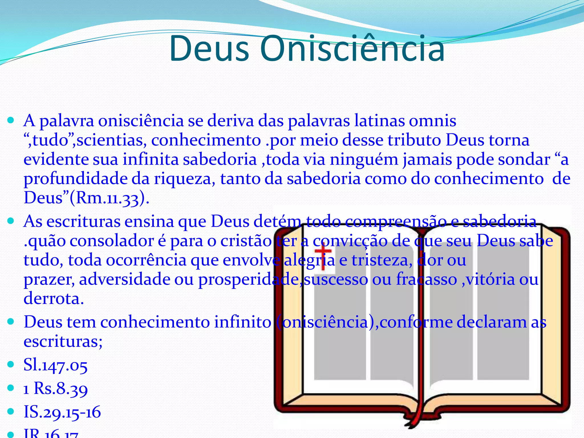 Deus Onisciência
 A palavra onisciência se deriva das palavras latinas omnis








“,tudo”,scientias, conhecimento .por meio desse tributo Deus torna
evidente sua infinita sabedoria ,toda via ninguém jamais pode sondar “a
profundidade da riqueza, tanto da sabedoria como do conhecimento de
Deus”(Rm.11.33).
As escrituras ensina que Deus detém todo compreensão e sabedoria
.quão consolador é para o cristão ter a convicção de que seu Deus sabe
tudo, toda ocorrência que envolve alegria e tristeza, dor ou
prazer, adversidade ou prosperidade,suscesso ou fracasso ,vitória ou
derrota.
Deus tem conhecimento infinito (onisciência),conforme declaram as
escrituras;
Sl.147.05
1 Rs.8.39
IS.29.15-16

 
