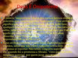 Deus É Onipotente
 A palavra “onipotência” deriva dos termos latinos omnis e

potentia, que, juntos significa “todo poder". Esse atributo
significa que seu poder é ilimitado, que ele pode fazer
qualquer coisa que esteja em harmonia com, sua natureza
sábia, justa e santa. Este atributo não significa que Deus fara
aquilo que é incoerente; Deus não é deus de coisas
absurdas, mais Deus das coisa
impossíveis(Mt.19.26;Mc.10.27).
 Estes atributo também é outra fonte de consolação para os
cristãos, saber que não existe ninguém acima dele ,a quem
ele possa se reportar. Não tendo ninguém superior a
ele, quando fez a promessa a Abraão, "visto que não tinha
ninguém superior por quem jurar ,jurou por si

 