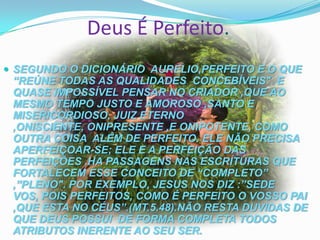 Deus É Perfeito.
 SEGUNDO O DICIONÁRIO AURELIO,PERFEITO E O QUE

“REÚNE TODAS AS QUALIDADES CONCEBÍVEIS". E
QUASE IMPOSSÍVEL PENSAR NO CRIADOR ,QUE AO
MESMO TEMPO JUSTO E AMOROSO ,SANTO E
MISERICORDIOSO, JUIZ ETERNO
,ONISCIENTE, ONIPRESENTE ,E ONIPOTENTE, COMO
OUTRA COISA ALÉM DE PERFEITO. ELE NÃO PRECISA
APERFEIÇOAR-SE; ELE E A PERFEIÇÃO DAS
PERFEIÇÕES .HA PASSAGENS NAS ESCRITURAS QUE
FORTALECEM ESSE CONCEITO DE “COMPLETO”
,”PLENO". POR EXEMPLO, JESUS NOS DIZ :”SEDE
VOS, POIS PERFEITOS, COMO É PERFEITO O VOSSO PAI
,QUE ESTA NO CÉUS”.(MT.5.48).NÃO RESTA DUVIDAS DE
QUE DEUS POSSUI DE FORMA COMPLETA TODOS
ATRIBUTOS INERENTE AO SEU SER.

 