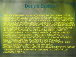 Deus é Espirito
 “deus é espirito” foi a declaração que jesus deu à

Mulher samaritana quando esta lhe perguntou onde
seria o melhor lugar para adorar a Deus .com essa
reposta Ele demostrou claramente a personalidade
do Espirito de Deus, contrariando a opinião de alguns
que imaginavam que o Espirito de Deus fosse apenas
alguma influência ou emanação divina. Como o
espirito não esta sujeito a matéria, não possui um
corpo de carne e osso ,portanto não sofre as
limitações do corpo físico(lc.24.39).Paulo declarou
que o “deus que fez o mundo e tudo que nele
existe, sendo ele o senhor do céu e da terra, não
habita em santuário feitas por mãos
humanas”(at.17.24).a bíblia da alguns aspecto sobre
“espirito", sem defini-lo, como imortal invisível ,e
eterno (1 tm.1.7)

 