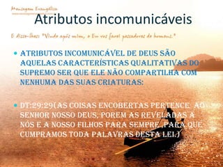 Atributos incomunicáveis
 Atributos incomunicável de Deus são

aquelas características qualitativas do
supremo ser que ele não compartilha com
nenhuma das suas criaturas:
 DT:29:29(as coisas encobertas pertence ao

Senhor nosso Deus, porem as reveladas a
nós e a nosso filhos para sempre ,para que
cumpramos toda palavras desta Lei.)

 