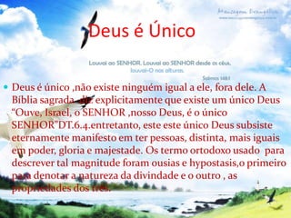 Deus é Único
 Deus é único ,não existe ninguém igual a ele, fora dele. A

Bíblia sagrada diz explicitamente que existe um único Deus
“Ouve, Israel, o SENHOR ,nosso Deus, é o único
SENHOR”DT.6.4.entretanto, este este único Deus subsiste
eternamente manifesto em ter pessoas, distinta, mais iguais
em poder, gloria e majestade. Os termo ortodoxo usado para
descrever tal magnitude foram ousias e hypostasis,o primeiro
para denotar a natureza da divindade e o outro , as
propriedades dos três.

 