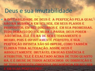 Deus e sua Imutabilidade
 A Imutabilidade de Deus é a perfeição pela qual

não há mudança em seu ser, em seus planos e
propósitos, em seu discursos e em sua promessas.
Tudo debaixo do sol muda e passa; Deus porem
,não muda. Ele é e há de ser eternamente o
mesmo, pois é infinitamente perfeito, e sua
perfeição infinita não só impede, como também
elimina toda alteração. Assim, Deus é
absolutamente imutável em suas essência e
atributos, "ele é exaltado acima de tudo quanto
há, e é imune de todos acréscimos ou diminuição e
de todo desenvolvimento e decadência em seu ser
e em suas perfeições”.

 