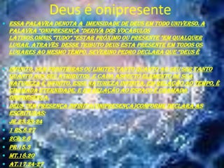 Deus é onipresente
 Essa palavra denota a imensidade de Deus em todo universo. A

palavra “onipresença "deriva dos vocábulos
latinos,omnis,”tudo”,”estar próximo ou presente "em qualquer
lugar. Através desse tributo Deus esta presente em todos os
lugares ao mesmo tempo. severino pedro declara que “deus é
 infinito, sem fronteiras ou limites tanto quanto ao seu ser tanto










quanto aos seu atributos ,e cada aspecto elemento de sua
natureza é infinito. Esse natureza infinita, em relação ao tempo, é
chamada eternidade, e em relação ao espaço é chamada
onipresença.
Deus tem presença infinita(onipresença)conforme declara as
escrituras:
Jr.23.23-24
1 Rs.8.27
2Cr.2.6
Pr.15.3
Mt.18.20
At.17.24-27

 