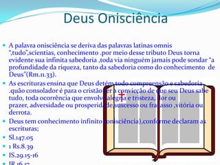 Deus Onisciência
 A palavra onisciência se deriva das palavras latinas omnis








“,tudo”,scientias, conhecimento .por meio desse tributo Deus torna
evidente sua infinita sabedoria ,toda via ninguém jamais pode sondar “a
profundidade da riqueza, tanto da sabedoria como do conhecimento de
Deus”(Rm.11.33).
As escrituras ensina que Deus detém todo compreensão e sabedoria
.quão consolador é para o cristão ter a convicção de que seu Deus sabe
tudo, toda ocorrência que envolve alegria e tristeza, dor ou
prazer, adversidade ou prosperidade,suscesso ou fracasso ,vitória ou
derrota.
Deus tem conhecimento infinito (onisciência),conforme declaram as
escrituras;
Sl.147.05
1 Rs.8.39
IS.29.15-16

 