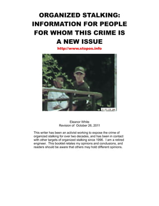 ORGANIZED STALKING:
INFORMATION FOR PEOPLE
 FOR WHOM THIS CRIME IS
      A NEW ISSUE
                 http://www.stopos.info




                         Eleanor White
                  Revision of October 26, 2011

This writer has been an activist working to expose the crime of
organized stalking for over two decades, and has been in contact
with other targets of organized stalking since 1996. I am a retired
engineer. This booklet relates my opinions and conclusions, and
readers should be aware that others may hold different opinions.
 