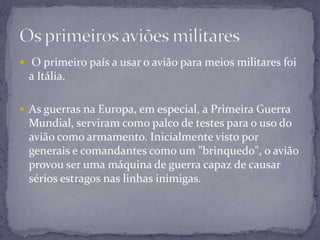  O primeiro país a usar o avião para meios militares foi
a Itália.
 As guerras na Europa, em especial, a Primeira Guerra
Mundial, serviram como palco de testes para o uso do
avião como armamento. Inicialmente visto por
generais e comandantes como um "brinquedo", o avião
provou ser uma máquina de guerra capaz de causar
sérios estragos nas linhas inimigas.
 