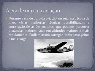  Durante a era de ouro da aviação, ou seja, na década de
1930, várias melhorias técnicas possibilitaram a
construção de aviões maiores, que podiam percorrer
distâncias maiores, voar em altitudes maiores e mais
rapidamente. Podiam assim carregar mais passageiros
e mais carga.
 