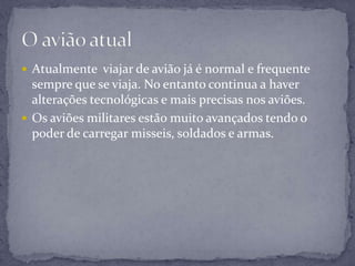  Atualmente viajar de avião já é normal e frequente
sempre que se viaja. No entanto continua a haver
alterações tecnológicas e mais precisas nos aviões.
 Os aviões militares estão muito avançados tendo o
poder de carregar misseis, soldados e armas.
 