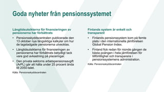 Goda nyheter från pensionssystemet
Långtidsutsikterna för finansieringen av
pensionerna har förbättrats
• Pensionsskyddscentralen publicerade den
13 oktober nya långsiktiga kalkyler om hur
de lagstadgade pensionerna utvecklas.
• Långtidsutsikterna för finansieringen av
pensionerna har förbättrats betydligt tack
vare god avkastning på placeringar.
• Den privata sektorns arbetspensionsavgift
(ArPL) går att hålla under 25 procent ända
till 2050-talet.
Källa: Pensionsskyddscentralen
Finlands system är enkelt och
transparent
• Finlands pensionssystem kom på femte
plats i den internationella jämförelsen
Global Pension Index.
• Finland fick redan för nionde gången de
bästa poängen i hela jämförelsen för
tillförlitlighet och transparens i
pensionssystemens administration.
Källa: Pensionsskyddscentralen
 