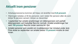 Aktuellt inom pensioner
• Arbetspensionerna kommer att höjas vid årskiftet med 6,8 procent.
• Höjningen betalas ut till de personer, som redan får pension eller de som
börjar få pension senast i början av december
• I september har antalet ansökningar om ålderspension och partiell
ålderspension varit betydligt flera än normalt. Antalet ansökningar har
varit 108 procent flera än under samma tid i fjol.
• Antalet personer som ansökt om invalidpension har minskat under året.
Före slutet av september var antalet beslut 13 procent mindre än året
innan.
 