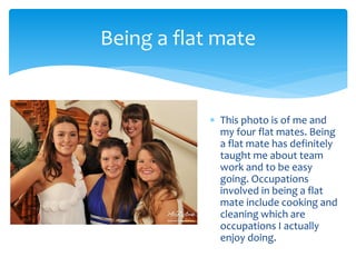  This photo is of me and
my four flat mates. Being
a flat mate has definitely
taught me about team
work and to be easy
going. Occupations
involved in being a flat
mate include cooking and
cleaning which are
occupations I actually
enjoy doing.
Being a flat mate
 