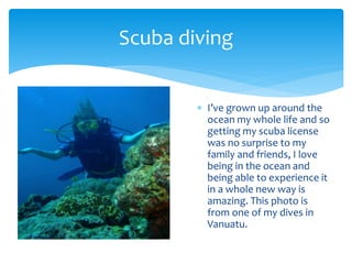  I’ve grown up around the
ocean my whole life and so
getting my scuba license
was no surprise to my
family and friends, I love
being in the ocean and
being able to experience it
in a whole new way is
amazing. This photo is
from one of my dives in
Vanuatu.
Scuba diving
 