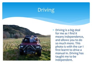  Driving is a big deal
for me as I find it
means independence,
and allows you to do
so much more. This
photo is with the car I
first learnt to drive a
manual in. Driving has
taught me to be
independent.
Driving
 