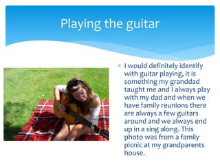  I would definitely identify
with guitar playing, it is
something my granddad
taught me and I always play
with my dad and when we
have family reunions there
are always a few guitars
around and we always end
up in a sing along. This
photo was from a family
picnic at my grandparents
house.
Playing the guitar
 