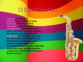 O Saxofone Alto
Família: Madeira
Oitavas: Duas oitavas e meia
Material: Metal e cortiça
Tamanho: 74cm de altura
Classificação: Instrumento de
sopro (produz o seu som através
da vibração da coluna de ar)
Utilização: O saxofone alto é um
dos elementos mais popular da
família dos saxofones, pois é
muito versátil e expressivo.
Este instrumento é muito utilizado
em grupos pop, bandas grandes,
orquestras, bandas filarmónicas e
bandas de jazz
 