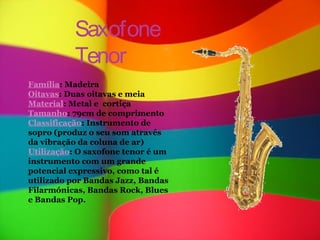 Saxofone
           Tenor
Família: Madeira
Oitavas: Duas oitavas e meia
Material: Metal e cortiça
Tamanho: 79cm de comprimento
Classificação: Instrumento de
sopro (produz o seu som através
da vibração da coluna de ar)
Utilização: O saxofone tenor é um
instrumento com um grande
potencial expressivo, como tal é
utilizado por Bandas Jazz, Bandas
Filarmónicas, Bandas Rock, Blues
e Bandas Pop.
 
